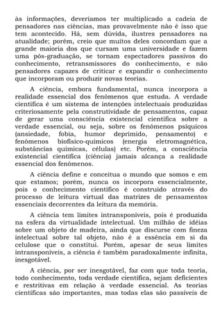 às informações, deveríamos ter multiplicado a cadeia de
pensadores nas ciências, mas provavelmente não é isso que
tem acontecido. Há, sem dúvida, ilustres pensadores na
atualidade; porém, creio que muitos deles concordam que a
grande maioria dos que cursam uma universidade e fazem
uma pós-graduação, se tornam espectadores passivos do
conhecimento, retransmissores do conhecimento, e não
pensadores capazes de criticar e expandir o conhecimento
que incorporam ou produzir novas teorias.
A ciência, embora fundamental, nunca incorpora a
realidade essencial dos fenômenos que estuda. A verdade
científica é um sistema de intenções intelectuais produzidas
criteriosamente pela construtividade de pensamentos, capaz
de gerar uma consciência existencial científica sobre a
verdade essencial, ou seja, sobre os fenômenos psíquicos
(ansiedade, fobia, humor deprimido, pensamento) e
fenômenos biofísico-químicos (energia eletromagnética,
substâncias químicas, células) etc. Porém, a consciência
existencial científica (ciência) jamais alcança a realidade
essencial dos fenômenos.
A ciência define e conceitua o mundo que somos e em
que estamos; porém, nunca os incorpora essencialmente,
pois o conhecimento científico é construído através do
processo de leitura virtual das matrizes de pensamentos
essenciais decorrentes da leitura da memória.
A ciência tem limites intransponíveis, pois é produzida
na esfera da virtualidade intelectual. Um milhão de idéias
sobre um objeto de madeira, ainda que discurse com fineza
intelectual sobre tal objeto, não é a essência em si da
celulose que o constitui. Porém, apesar de seus limites
intransponíveis, a ciência é também paradoxalmente infinita,
inesgotável.
A ciência, por ser inesgotável, faz com que toda teoria,
todo conhecimento, toda verdade científica, sejam deficientes
e restritivas em relação à verdade essencial. As teorias
científicas são importantes, mas todas elas são passíveis de
 