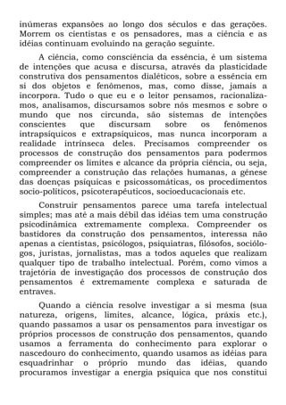 inúmeras expansões ao longo dos séculos e das gerações.
Morrem os cientistas e os pensadores, mas a ciência e as
idéias continuam evoluindo na geração seguinte.
A ciência, como consciência da essência, é um sistema
de intenções que acusa e discursa, através da plasticidade
construtiva dos pensamentos dialéticos, sobre a essência em
si dos objetos e fenômenos, mas, como disse, jamais a
incorpora. Tudo o que eu e o leitor pensamos, racionaliza-
mos, analisamos, discursamos sobre nós mesmos e sobre o
mundo que nos circunda, são sistemas de intenções
conscientes que discursam sobre os fenômenos
intrapsíquicos e extrapsíquicos, mas nunca incorporam a
realidade intrínseca deles. Precisamos compreender os
processos de construção dos pensamentos para podermos
compreender os limites e alcance da própria ciência, ou seja,
compreender a construção das relações humanas, a gênese
das doenças psíquicas e psicossomáticas, os procedimentos
socio-políticos, psicoterapêuticos, socioeducacionais etc.
Construir pensamentos parece uma tarefa intelectual
simples; mas até a mais débil das idéias tem uma construção
psicodinâmica extremamente complexa. Compreender os
bastidores da construção dos pensamentos, interessa não
apenas a cientistas, psicólogos, psiquiatras, filósofos, sociólo-
gos, juristas, jornalistas, mas a todos aqueles que realizam
qualquer tipo de trabalho intelectual. Porém, como vimos a
trajetória de investigação dos processos de construção dos
pensamentos é extremamente complexa e saturada de
entraves.
Quando a ciência resolve investigar a si mesma (sua
natureza, origens, limites, alcance, lógica, práxis etc.),
quando passamos a usar os pensamentos para investigar os
próprios processos de construção dos pensamentos, quando
usamos a ferramenta do conhecimento para explorar o
nascedouro do conhecimento, quando usamos as idéias para
esquadrinhar o próprio mundo das idéias, quando
procuramos investigar a energia psíquica que nos constitui
 