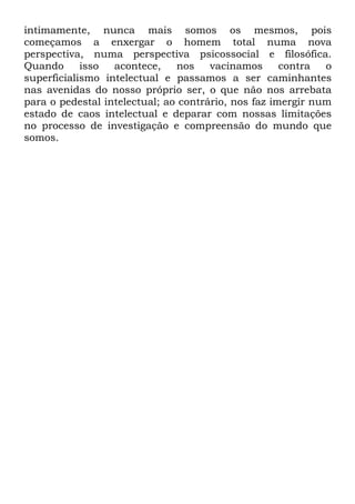 intimamente, nunca mais somos os mesmos, pois
começamos a enxergar o homem total numa nova
perspectiva, numa perspectiva psicossocial e filosófica.
Quando isso acontece, nos vacinamos contra o
superficialismo intelectual e passamos a ser caminhantes
nas avenidas do nosso próprio ser, o que não nos arrebata
para o pedestal intelectual; ao contrário, nos faz imergir num
estado de caos intelectual e deparar com nossas limitações
no processo de investigação e compreensão do mundo que
somos.
 