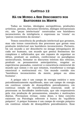 CAPÍTULO 12
HÁ UM MUNDO A SER DESCOBERTO NOS
BASTIDORES DA MENTE
Todas as teorias, ideologias sociopolíticas, produções
artísticas, poesias, discursos literários, diálogos interpessoais
etc, são "peças intelectuais" construídas nos bastidores
inconscientes da inteligência e expressas na "crosta" ou
"palcos conscientes da mesma".
Temos consciência da produção intelectual que geramos,
mas não temos consciência dos processos que geram essa
produção intelectual nos bastidores inconscientes. Portanto,
há um mundo a ser descoberto no âmago intrapsíquico de
cada ser humano, um mundo que possui fenômenos tão
complexos e sofisticados que são capazes de organizar as
idéias, produzir as análises, confeccionar os paradigmas
socioculturais, formatar os discursos teóricos das ciências,
produzir os pensamentos antecipatórios, resgatar as
experiências passadas, construir a consciência existencial do
mundo que somos e em que estamos, transformar a energia
emocional e motivacional etc. Um mundo contido nos
"bastidores inconscientes da mente, psique ou alma
humana".
A psique não é um campo de energia estático e nem
psicodinamicamente equilibrado, mas um campo de energia
em contínuo estado de desequilíbrio psicodinâmico, em
contínuo estado de transformação essencial, onde se
processam as faculdades intelectuais, que são responsáveis
pela rica produção de pensamentos, emoções e motivações
diárias. Precisamos revisar, como disse, o falso conceito
existente na Psicologia referente à busca do "equilíbrio
psíquico". A psique humana é um campo de energia psíquica
em contínuo estado de desequilíbrio psicodinâmico. Esse
 