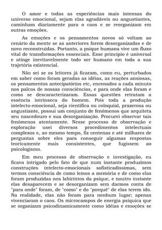 O amor e todas as experiências mais intensas do
universo emocional, sejam elas agradáveis ou angustiantes,
caminham diariamente para o caos e se reorganizam em
outras emoções.
As emoções e os pensamentos novos só voltam ao
cenário da mente se as anteriores forem desorganizadas e de
novo reconstruídas. Portanto, a psique humana vive um fluxo
vital de transformações essenciais. Esse princípio é universal
e atinge inevitavelmente todo ser humano em toda a sua
trajetória existencial.
Não sei se os leitores já ficaram, como eu, perturbados
em saber como foram geradas as idéias, as reações ansiosas,
os pensamentos antecipatórios etc, encenados a cada minuto
nos palcos de nossas consciências, e para onde elas foram e
como se descaracterizaram. Essas questões retratam a
essência intrínseca do homem. Pois toda a produção
intelecto-emocional, seja científica ou coloquial, prazerosa ou
angustiante, possui um conjunto de fenômenos que arquiteta
seu nascedouro e sua desorganização. Procurei observar tais
fenômenos atentamente. Nesse processo de observação e
exploração usei diversos procedimentos intelectuais
complexos e, ao mesmo tempo, fiz centenas e até milhares de
perguntas sobre eles para conseguir algumas respostas
teoricamente mais consistentes, que fugissem ao
psicologismo.
Em meu processo de observação e investigação, eu
ficava intrigado pelo fato de que num instante produzimos
construções intelecto-emocionais sofisticadíssimas, sem
termos consciência de como lemos a memória e de como elas
foram produzidas nos labirintos da psique, e noutro instante
elas desaparecem e se desorganizam sem darmos conta de
"para onde" foram, de "como" e do "porquê" de elas terem ido.
Na realidade, elas não foram para nenhum lugar; apenas
vivenciaram o caos. Os microcampos de energia psíquica que
se organizam psicodinamicamente como idéias e emoções se
 