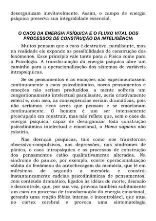 desorganizam inevitavelmente. Assim, o campo de energia
psíquica preserva sua integralidade essencial.
O CAOS DA ENERGIA PSÍQUICA E O FLUXO VITAL DOS
PROCESSOS DE CONSTRUÇÃO DA INTELIGÊNCIA
Muitos pensam que o caos é destrutivo, paralisante, mas
na realidade ele expande as possibilidades de construção dos
fenômenos. Esse princípio vale tanto para a Física como para
a Psicologia. A transformação da energia psíquica abre um
caminho para a operacionalização dos sistemas de variáveis
intrapsíquicas.
Se os pensamentos e as emoções não experimentassem
continuamente o caos psicodinâmico, novos pensamentos e
emoções não seriam produzidos, a mente sofreria um
congestionamento intelectual paralisante, seria criativamente
estéril e, com isso, as conseqüências seriam dramáticas, pois
não seríamos ricos seres que pensam e se emocionam
continuamente. O homem é um ser intensamente
preocupado em construir, mas não reflete que, sem o caos da
energia psíquica, capaz de desorganizar toda construção
psicodinâmica intelectual e emocional, o Homo sapiens não
existiria.
Nas doenças psíquicas, tais como nos transtornos
obsessivo-compulsivos, nas depressões, nas síndromes de
pânico, o caos intrapsíquico e os processos de construção
dos pensamentos estão qualitativamente alterados. Na
síndrome do pânico, por exemplo, ocorre operacionalização
súbita do fenômeno da autochecagem da memória, que lê em
milésimos de segundo a memória e constrói
instantaneamente cadeias psicodinâmicas de pensamentos,
com conteúdo dramático, ligados às idéias de morte, desmaio
e descontrole, que, por sua vez, provoca também subitamente
um caos no processo de transformação da energia emocional,
gerando uma reação fóbica intensa e incontrolável, que atua
no córtex cerebral e provoca uma sintomatologia
 