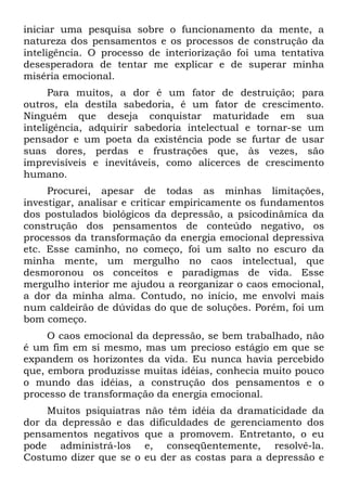 iniciar uma pesquisa sobre o funcionamento da mente, a
natureza dos pensamentos e os processos de construção da
inteligência. O processo de interiorização foi uma tentativa
desesperadora de tentar me explicar e de superar minha
miséria emocional.
Para muitos, a dor é um fator de destruição; para
outros, ela destila sabedoria, é um fator de crescimento.
Ninguém que deseja conquistar maturidade em sua
inteligência, adquirir sabedoria intelectual e tornar-se um
pensador e um poeta da existência pode se furtar de usar
suas dores, perdas e frustrações que, às vezes, são
imprevisíveis e inevitáveis, como alicerces de crescimento
humano.
Procurei, apesar de todas as minhas limitações,
investigar, analisar e criticar empiricamente os fundamentos
dos postulados biológicos da depressão, a psicodinâmica da
construção dos pensamentos de conteúdo negativo, os
processos da transformação da energia emocional depressiva
etc. Esse caminho, no começo, foi um salto no escuro da
minha mente, um mergulho no caos intelectual, que
desmoronou os conceitos e paradigmas de vida. Esse
mergulho interior me ajudou a reorganizar o caos emocional,
a dor da minha alma. Contudo, no início, me envolvi mais
num caldeirão de dúvidas do que de soluções. Porém, foi um
bom começo.
O caos emocional da depressão, se bem trabalhado, não
é um fim em si mesmo, mas um precioso estágio em que se
expandem os horizontes da vida. Eu nunca havia percebido
que, embora produzisse muitas idéias, conhecia muito pouco
o mundo das idéias, a construção dos pensamentos e o
processo de transformação da energia emocional.
Muitos psiquiatras não têm idéia da dramaticidade da
dor da depressão e das dificuldades de gerenciamento dos
pensamentos negativos que a promovem. Entretanto, o eu
pode administrá-los e, conseqüentemente, resolvê-la.
Costumo dizer que se o eu der as costas para a depressão e
 