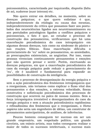 psicossomática, caracterizada por taquicardia, dispnéia (falta
de ar), sudorese (suor intenso) etc.
Não quero entrar em detalhes, no momento, sobre as
doenças psíquicas; o que quero enfatizar é que,
independentemente da etiologia ou causa das mesmas,
independentemente da crítica que possamos fazer aos postu-
lados das neurociências ligados aos neurotransmissores ou
aos postulados psicológicos ligados a conflitos psíquicos e
psicossociais, o fato é que, ao estudar o processo de
construção dos pensamentos, verificaremos que há uma
exacerbação psicodinâmica do caos intrapsíquico em
algumas dessas doenças, tais como na síndrome do pânico e
nas reações fóbicas. Essa exacerbação dificulta o
gerenciamento do "eu" sobre os pensamentos, as ansiedades,
as preocupações existenciais, as angústias. Por isso, essas
pessoas vivenciam continuamente pensamentos e emoções
que não querem pensar e sentir. Porém, excetuando as
doenças psíquicas, em que a exacerbação psicodinâmica do
caos da energia psíquica pode reduzir o gerenciamento do
"eu", ele é saudável e fundamental para expandir as
possibilidades de construção da inteligência.
Sem o processo de desorganização da energia psíquica e
sem a ação psicodinâmica dos fenômenos intrapsíquicos que
o reorganizam, não teríamos como explicar o fluxo vital dos
pensamentos e das emoções, a extrema velocidade, fineza
construtiva e sofisticação psicodinâmica dos processos de
construção que ocorrem no palco de nossas mentes. Sem a
força intrapsíquica irresistível e desorganizadora do caos da
energia psíquica e sem a atuação psicodinâmica rapidíssima
e refinadíssima dos fenômenos que o reorganizam, o Homo
sapiens não seria um engenheiro de idéias, um construtor de
pensamentos antecipatórios, de análises, de inferências.
Poucos homens conseguem ter sucesso em ser um
grande empresário, um respeitado político, um grande
cientista, um exímio artista, mas todos conseguem realizar o
maior de todos os sucessos intelectuais, o sucesso mais
 