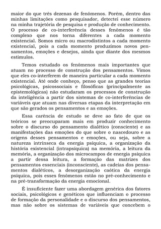 maior do que três dezenas de fenômenos. Porém, dentro das
minhas limitações como pesquisador, detectei esse número
na minha trajetória de pesquisa e produção de conhecimento.
O processo de co-interferência desses fenômenos é tão
complexo que nos torna diferentes a cada momento
existencial. Somos micro ou macrodistintos a cada momento
existencial, pois a cada momento produzimos novos pen-
samentos, emoções e desejos, ainda que diante dos mesmos
estímulos.
Temos estudado os fenômenos mais importantes que
atuam no processo de construção dos pensamentos. Vimos
que eles co-interferem de maneira particular a cada momento
existencial. Até onde conheço, penso que as grandes teorias
psicológicas, psicossociais e filosóficas (principalmente as
epistemológicas) não estudaram os processos de construção
da inteligência a partir dos sistemas de co-interferências de
variáveis que atuam nas diversas etapas da interpretação em
que são gerados os pensamentos e as emoções.
Essa carência de estudo se deve ao fato de que os
teóricos se preocuparam mais em produzir conhecimento
sobre o discurso do pensamento dialético (consciente) e as
manifestações das emoções do que sobre o nascedouro e as
origens desses pensamentos e emoções, ou seja, sobre a
natureza intrínseca da energia psíquica, a organização da
história existencial (intrapsíquica) na memória, a leitura da
memória, a organização dos microcampos de energia psíquica
a partir dessa leitura, a formação das matrizes dos
pensamentos essenciais (inconsciente), as cadeias dos pensa-
mentos dialéticos, a desorganização caótica da energia
psíquica, pois esses fenômenos estão no pré-conhecimento e
na pré-transformação da energia emocional.
É insuficiente fazer uma abordagem genérica dos fatores
sociais, psicológicos e genéticos que influenciam o processo
de formação da personalidade e o discurso dos pensamentos,
mas não sobre os sistemas de variáveis que concebem o
 