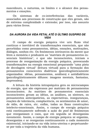 nascedouro, a natureza, os limites e o alcance dos pensa-
mentos e emoções.
Os sistemas de co-interferências das variáveis,
associados aos processos de construção que eles geram, são
de extrema complexidade e extensão; por isso, são assunto
para vários livros.
DA AURORA DA VIDA FETAL ATÉ O ÚLTIMO SUSPIRO DE
VIDA
O campo de energia psíquica vive urn fluxo vital
contínuo e inevitável de transformações essenciais, que são
percebidas como pensamentos, idéias, emoções, motivações,
diálogos, sonhos etc. Os fenômenos intrínsecos da mente que
lêem a memória e produzem as "matrizes de pensamentos es-
senciais históricos", e que são inconscientes, iniciam o
processo de reorganização da energia psíquica, provocando
transformações na energia emocional preparando "uma pista
de decolagem virtual" (leitura virtual) para a formação dos
pensamentos conscientes dialéticos (psicolingüisticamente
organizados: idéias, pensamentos, análises) e antidialéticos
(psicolingüisticamente difusos: imagens mentais, fantasias,
impressões).
A leitura da história intrapsíquíca gera os microcampos
de energia, que são expressos por matrizes de pensamentos
inconscientes. As matrizes de pensamentos essenciais
inconscientes geram as idéias, as análises, as sínteses, os
pensamentos antecipatórios, as expectativas, inseguranças,
reações de tolerância, complacência, os sentimentos de amor,
de ódio, de raiva, etc. enfim, todas as finas construções
intelecto-emocionais. Assim, o campo de energia psíquica
está continuamente sofrendo a ação do pool de fenômenos
que reorganizam o caos, que em seguida se desorganiza
novamente. Assim, o campo de energia psíquica se organiza,
desorganiza e se reorganiza continuamente a cada momento
existencial, iniciando-se na vida intra-uterina e perpetuando-
se por toda a trajetória da vida humana.
 