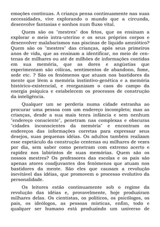 emoções contínuas. A criança pensa continuamente nas suas
necessidades, vive explorando o mundo que a circunda,
desenvolve fantasias e sonhos num fluxo vital.
Quem são os "mestres" dos fetos, que os ensinam a
explorar o meio intra-uterino e os seus próprios corpos e
desenvolver malabarismos nas piscinas de líquido amniótico?
Quem são os "mestres" das crianças, após seus primeiros
anos de vida, que as ensinam a identificar, no meio de cen-
tenas de milhares ou até de milhões de informações contidas
em sua memória, que as dores e angústias que
experimentam são cólicas, sentimentos de abandono, fome,
sede etc. ? São os fenômenos que atuam nos bastidores da
mente que lêem a memória instintivo-genética e a memória
histórico-existencial, e reorganizam o caos do campo da
energia psíquica e estabelecem os processos de construção
da inteligência.
Qualquer um se perderia numa cidade estranha ao
procurar uma pessoa com um endereço incompleto; mas as
crianças, desde a sua mais tenra infância e sem nenhum
"endereço consciente", penetram nas complexas e obscuras
"cidades inconscientes da memória" e encontram os
endereços das informações corretas para expressar seus
desejos, suas pequenas idéias. Os adultos também realizam
esse espetáculo da construção centenas ou milhares de vezes
por dia, sem saber como penetram com extremo acerto e
rapidez nos labirintos de suas memórias. Quem são os
nossos mestres? Os professores das escolas e os pais são
apenas atores coadjuvantes dos fenômenos que atuam nos
bastidores da mente. São eles que causam a revolução
inevitável das idéias, que promovem o processo evolutivo da
personalidade.
Os leitores estão continuamente sob o regime da
revolução das idéias e, provavelmente, hoje produziram
milhares delas. Os cientistas, os políticos, os psicólogos, os
pais, os ideólogos, as pessoas místicas, enfim, todo e
qualquer ser humano está produzindo um universo de
 