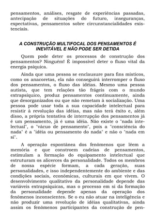 pensamentos, análises, resgate de experiências passadas,
antecipação de situações do futuro, inseguranças,
expectativas, pensamentos sobre circunstancialidades exis-
tenciais.
A CONSTRUÇÃO MULTIFOCAL DOS PENSAMENTOS É
INEVITÁVEL E NÃO PODE SER DETIDA
Quem pode deter os processos de construção dos
pensamentos? Ninguém! É impossível deter o fluxo vital da
energia psíquica.
Ainda que uma pessoa se enclausure para fins místicos,
como os anacoretas, ela não conseguirá interromper o fluxo
dos pensamentos, o fluxo das idéias. Mesmo uma pessoa
autista, que tem relações tão frágeis com o mundo
extrapsíquico, produz pensamentos continuamente, ainda
que desorganizados ou que não remetam à socialização. Uma
pessoa pode usar toda a sua capacidade intelectual para
resistir à revolução das idéias, mas não terá êxito e, além
disso, a própria tentativa de interrupção dos pensamentos já
é um pensamento, já é uma idéia. Não existe o "nada inte-
lectual", o "vácuo de pensamento", pois a "consciência do
nada" é a "idéia ou pensamento do nada" e não o "nada em
si".
A operação espontânea dos fenômenos que lêem a
memória e que constroem cadeias de pensamentos,
estimulam a formação do equipamento intelectual que
estruturam os alicerces da personalidade. Todos os membros
de nossa espécie formam, a cada geração, suas
personalidades, e isso independentemente do ambiente e das
condições sociais, econômicas, culturais em que vivem. O
desenvolvimento qualitativo da personalidade depende das
variáveis extrapsíquicas, mas o processo em si da formação
da personalidade depende apenas da operação dos
fenômenos inconscientes. Se o eu não atuar na inteligência e
não produzir uma revolução de idéias qualitativas, ainda
assim os fenômenos participantes da construção de pen-
 