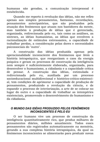 humanas são geradas, a comunicação interpessoal é
estabelecida.
Quando me reporto à revolução das idéias, não me refiro
apenas aos simples pensamentos, fantasias, recordações,
pensamentos antecipatórios, que são produzidos pela
atuação dos fenômenos que atuam nos bastidores da mente,
mas também à produção de idéias que é gerenciada,
organizada, redirecionada pelo eu, tais como as análises, as
sínteses, as idéias humanistas, as idéias que envolvem a
racionalização de estímulos estressantes, a capacidade de
trabalhar perdas, a consideração pelas dores e necessidades
psicossociais do "outro".
A construção das idéias produzida apenas pela
operacionalidade inconsciente dos fenômenos que lêem a
história intrapsíquica, que reorganizam o caos da energia
psíquica e geram os processos de construção da inteligência
nem sempre é suficientemente elaborada, organizada, para
desenvolver o humanismo, a cidadania e a capacidade crítica
de pensar. A construção das idéias, estimulada e
redirecionada pelo eu, auxiliada por um processo
socioeducacional multidirecional e histórico-crítico-existenci-
al, tem condições de aprimorar a capacidade de produção de
pensamentos, produzindo a revolução da ciência, e de
expandir o processo de interiorização, a arte de se colocar no
lugar do outro e a capacidade de trabalhar as intempéries
existenciais, promovendo o desenvolvimento do humanismo e
da cidadania.
O MUNDO DAS IDÉIAS PRODUZIDO PELOS FENÔMENOS
INCONSCIENTES E PELO EU
O ser humano vive um processo de construção da
inteligência quantitativamente rico, que produz milhares de
pensamentos diários, milhões anualmente. Todos esses
pensamentos são registrados automaticamente na memória,
gerando a sua complexa história intrapsíquica, da qual os
fenômenos inconscientes se alimentarão para produzir novas
 