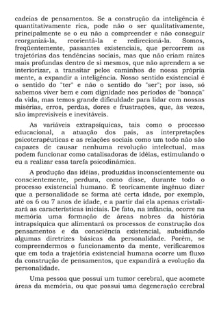 cadeias de pensamentos. Se a construção da inteligência é
quantitativamente rica, pode não o ser qualitativamente,
principalmente se o eu não a compreender e não conseguir
reorganizá-la, reorientá-la e redirecioná-la. Somos,
freqüentemente, passantes existenciais, que percorrem as
trajetórias das tendências sociais, mas que não criam raízes
mais profundas dentro de si mesmos, que não aprendem a se
interiorizar, a transitar pelos caminhos de nossa própria
mente, a expandir a inteligência. Nosso sentido existencial é
o sentido do "ter" e não o sentido do "ser"; por isso, só
sabemos viver bem e com dignidade nos períodos de "bonaça"
da vida, mas temos grande dificuldade para lidar com nossas
misérias, erros, perdas, dores e frustrações, que, às vezes,
são imprevisíveis e inevitáveis.
As variáveis extrapsíquicas, tais como o processo
educacional, a atuação dos pais, as interpretações
psicoterapêuticas e as relações sociais como um todo não são
capazes de causar nenhuma revolução intelectual, mas
podem funcionar como catalisadoras de idéias, estimulando o
eu a realizar essa tarefa psicodinâmica.
A produção das idéias, produzidas inconscientemente ou
conscientemente, perdura, como disse, durante todo o
processo existencial humano. É teoricamente ingênuo dizer
que a personalidade se forma até certa idade, por exemplo,
até os 6 ou 7 anos de idade, e a partir daí ela apenas cristali-
zará as características iniciais. De fato, na infância, ocorre na
memória uma formação de áreas nobres da história
intrapsíquica que alimentará os processos de construção dos
pensamentos e da consciência existencial, subsidiando
algumas diretrizes básicas da personalidade. Porém, se
compreendermos o funcionamento da mente, verificaremos
que em toda a trajetória existencial humana ocorre um fluxo
da construção de pensamentos, que expandirá a evolução da
personalidade.
Uma pessoa que possui um tumor cerebral, que acomete
áreas da memória, ou que possui uma degeneração cerebral
 