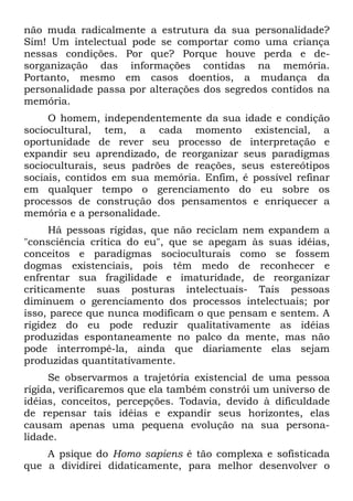 não muda radicalmente a estrutura da sua personalidade?
Sim! Um intelectual pode se comportar como uma criança
nessas condições. Por que? Porque houve perda e de-
sorganização das informações contidas na memória.
Portanto, mesmo em casos doentios, a mudança da
personalidade passa por alterações dos segredos contidos na
memória.
O homem, independentemente da sua idade e condição
sociocultural, tem, a cada momento existencial, a
oportunidade de rever seu processo de interpretação e
expandir seu aprendizado, de reorganizar seus paradigmas
socioculturais, seus padrões de reações, seus estereótipos
sociais, contidos em sua memória. Enfim, é possível refinar
em qualquer tempo o gerenciamento do eu sobre os
processos de construção dos pensamentos e enriquecer a
memória e a personalidade.
Há pessoas rígidas, que não reciclam nem expandem a
"consciência crítica do eu", que se apegam às suas idéias,
conceitos e paradigmas socioculturais como se fossem
dogmas existenciais, pois têm medo de reconhecer e
enfrentar sua fragilidade e imaturidade, de reorganizar
criticamente suas posturas intelectuais- Tais pessoas
diminuem o gerenciamento dos processos intelectuais; por
isso, parece que nunca modificam o que pensam e sentem. A
rigidez do eu pode reduzir qualitativamente as idéias
produzidas espontaneamente no palco da mente, mas não
pode interrompê-la, ainda que diariamente elas sejam
produzidas quantitativamente.
Se observarmos a trajetória existencial de uma pessoa
rígida, verificaremos que ela também constrói um universo de
idéias, conceitos, percepções. Todavia, devido à dificuldade
de repensar tais idéias e expandir seus horizontes, elas
causam apenas uma pequena evolução na sua persona-
lidade.
A psique do Homo sapiens é tão complexa e sofisticada
que a dividirei didaticamente, para melhor desenvolver o
 
