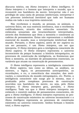 discurso teórico, em Homo interpres e Homo intelligens. O
Homo interpres é o homem que interpreta o mundo, que o
reconstrói nos bastidores da mente. Interpretar não é um
privilégio de uma casta de pessoas intelectuais; interpretar é
um processo intelectual inevitável que todo ser humano
realiza em toda a sua trajetória existencial.
Não recebemos o mundo, as pessoas, os animais, o
universo físico, em sua essência intrínseca, mas o recebemos
codificadamente, através dos estímulos sensoriais. Os
estímulos sensoriais são invariavelmente interpretados,
através dos fenômenos que lêem a memória e constroem as
cadeias de pensamentos. Estas não representam a realidade
essencial do mundo, mas a interpretação intelectual deste
mundo. Portanto, o Homo sapiens, antes de ser sapiens ou
um ser pensante, ê um Homo interpres, um ser que
interpreta. O Homo interpres gera a inteligência consciente do
Homo sapiens. O Homo interpres representa o universo
inconsciente da psique humana: a história intrapsíquica, os
processos de construção da inteligência, os fenômenos que
lêem a memória, as matrizes de pensamentos essenciais, as
variáveis que atuam na construção de pensamentos.
O Homo intelligens representa a inteligência consciente
do Homo sapiens, tais como as idéias, as análises, as
sínteses, a lógica, os pensamentos antecipatórios, as
recordações, o eu, a consciência das emoções, das moti-
vações, a consciência do mundo extrapsíquico, etc. Porém, a
inteligência consciente não surge por si mesma, mas é
produzida pelos complexos processos de construção
ocorridos nos bastidores da mente, ou seja, pelo Homo
interpres. O Homo interpres gera, portanto, o Homo
intelligens. Toda vez que o Homo interpres interpreta um
estímulo e constrói cadeias de pensamentos conscientes, ele
gera o Homo intelligens. O Homo interpres representa os pro-
cessos de construção existentes no universo inconsciente e o
Homo intelligens representa os processos de construção
existentes no universo consciente. Ambos formam o homem
total, o Homo sapiens.
 