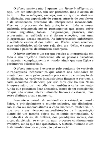 O Homo sapiens não é apenas um Homo intelligens, ou
seja, um ser inteligente, um ser pensante, mas é acima de
tudo um Homo interpres, ou seja, um ser que constrói sua
inteligência, sua capacidade de pensar, através de complexos
e de sofisticados processos da interpretação inconsciente.
Vivemos o processo de interpretação em toda a nossa
trajetória existencial; até os pensamentos que temos sobre
nossas angústias, fobias, inseguranças, prazeres, não
representam a realidade em si dessas emoções, mas uma
interpretação dessas emoções. As interpretações substituem
a realidade essencial dos estímulos. Porém, como veremos,
essa substituição, ainda que seja rica era idéias, é sempre
redutora e passível de inúmeras distorções.
O Homo sapiens é um ser que respira a interpretação em
toda a sua trajetória existencial. Até as pessoas psicóticas
interpretam complexamente o mundo, ainda que sem lógica e
parâmetros psicossociais.
O Homo interpres é expresso pelo conjunto de variáveis
intrapsíquicas inconscientes que atuam nos bastidores da
mente, bem como pelos grandes processos de construção da
inteligência. As variáveis intrapsíquicas flutuam e evoluem a
cada momento existencial; por isso direi que há um Homo
interpres micro ou macrodistinto também a cada momento.
Ainda que possamos ficar chocados, temos de ter consciência
de que não somos intelectualmente lineares e estáveis, mas
seres distintos a cada momento.
Somente o mundo da matemática é estável; o mundo
físico, e principalmente o mundo psíquico, são dinâmicos,
são micro ou macrodistintos a cada momento existencial, o
que resulta em micro ou macrodistorções da interpretação
diante de um mesmo objeto ou estímulo contemplado. O
mundo das idéias, da cultura, dos paradigmas sociais, das
artes, da ciência, se encontra num processo continuamente
evolutivo, ainda que não qualitativo. A história humana é um
testemunho vivo desse princípio psicossocial.
 