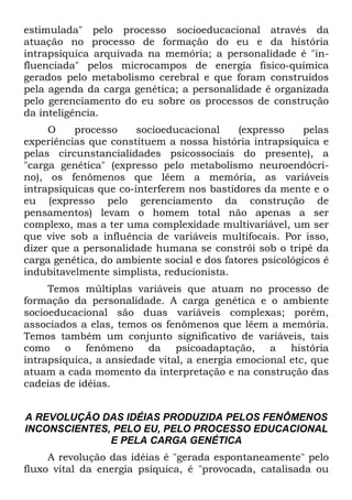 estimulada" pelo processo socioeducacional através da
atuação no processo de formação do eu e da história
intrapsíquica arquivada na memória; a personalidade é "in-
fluenciada" pelos microcampos de energia físico-química
gerados pelo metabolismo cerebral e que foram construídos
pela agenda da carga genética; a personalidade é organizada
pelo gerenciamento do eu sobre os processos de construção
da inteligência.
O processo socioeducacional (expresso pelas
experiências que constituem a nossa história intrapsíquica e
pelas circunstancialidades psicossociais do presente), a
"carga genética" (expresso pelo metabolismo neuroendócri-
no), os fenômenos que lêem a memória, as variáveis
intrapsíquicas que co-interferem nos bastidores da mente e o
eu (expresso pelo gerenciamento da construção de
pensamentos) levam o homem total não apenas a ser
complexo, mas a ter uma complexidade multivariável, um ser
que vive sob a influência de variáveis multifocais. Por isso,
dizer que a personalidade humana se constrói sob o tripé da
carga genética, do ambiente social e dos fatores psicológicos é
indubitavelmente simplista, reducionista.
Temos múltiplas variáveis que atuam no processo de
formação da personalidade. A carga genética e o ambiente
socioeducacional são duas variáveis complexas; porém,
associados a elas, temos os fenômenos que lêem a memória.
Temos também um conjunto significativo de variáveis, tais
como o fenômeno da psicoadaptação, a história
intrapsíquica, a ansiedade vital, a energia emocional etc, que
atuam a cada momento da interpretação e na construção das
cadeias de idéias.
A REVOLUÇÃO DAS IDÉIAS PRODUZIDA PELOS FENÔMENOS
INCONSCIENTES, PELO EU, PELO PROCESSO EDUCACIONAL
E PELA CARGA GENÉTICA
A revolução das idéias é "gerada espontaneamente" pelo
fluxo vital da energia psíquica, é "provocada, catalisada ou
 