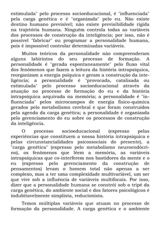 estimulada" pelo processo socioeducacional, é "influenciada"
pela carga genética e é "organizada" pelo eu. Não existe
destino humano previsível; não existe previsibilidade rígida
na trajetória humana. Ninguém controla todas as variáveis
dos processos de construção da inteligência; por isso, não é
possível "fabricar" ou programar a personalidade humana,
pois é impossível controlar determinadas variáveis.
Muitos teóricos da personalidade não compreenderam
alguns labirintos do seu processo de formação. A
personalidade é "gerada espontaneamente" pelo fluxo vital
dos fenômenos que fazem a leitura da história intrapsíquica,
reorganizam a energia psíquica e geram a construção da inte-
ligência; a personalidade é "provocada, catalisada ou
estimulada" pelo processo socioeducacional através da
atuação no processo de formação do eu e da história
intrapsíquica arquivada na memória; a personalidade é "in-
fluenciada" pelos microcampos de energia físico-química
gerados pelo metabolismo cerebral e que foram construídos
pela agenda da carga genética; a personalidade é organizada
pelo gerenciamento do eu sobre os processos de construção
da inteligência.
O processo socioeducacional (expresso pelas
experiências que constituem a nossa história intrapsíquica e
pelas circunstancialidades psicossociais do presente), a
"carga genética" (expresso pelo metabolismo neuroendócri-
no), os fenômenos que lêem a memória, as variáveis
intrapsíquicas que co-interferem nos bastidores da mente e o
eu (expresso pelo gerenciamento da construção de
pensamentos) levam o homem total não apenas a ser
complexo, mas a ter uma complexidade multivariável, um ser
que vive sob a influência de variáveis multifocais. Por isso,
dizer que a personalidade humana se constrói sob o tripé da
carga genética, do ambiente social e dos fatores psicológicos é
indubitavelmente simplista, reducionista.
Temos múltiplas variáveis que atuam no processo de
formação da personalidade. A carga genética e o ambiente
 