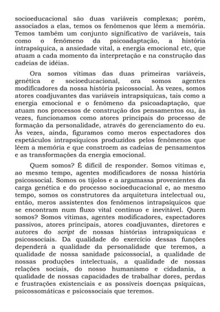 socioeducacional são duas variáveis complexas; porém,
associados a elas, temos os fenômenos que lêem a memória.
Temos também um conjunto significativo de variáveis, tais
como o fenômeno da psicoadaptação, a história
intrapsíquica, a ansiedade vital, a energia emocional etc, que
atuam a cada momento da interpretação e na construção das
cadeias de idéias.
Ora somos vítimas das duas primeiras variáveis,
genética e socioeducacional, ora somos agentes
modificadores da nossa história psicossocial. Às vezes, somos
atores coadjuvantes das variáveis intrapsiquicas, tais como a
energia emocional e o fenômeno da psicoadaptação, que
atuam nos processos de construção dos pensamentos ou, às
vezes, funcionamos como atores principais do processo de
formação da personalidade, através do gerenciamento do eu.
Às vezes, ainda, figuramos como meros espectadores dos
espetáculos intrapsíquicos produzidos pelos fenômenos que
lêem a memória e que constroem as cadeias de pensamentos
e as transformações da energia emocional.
Quem somos? É difícil de responder. Somos vítimas e,
ao mesmo tempo, agentes modificadores de nossa história
psicossocial. Somos os tijolos e a argamassa provenientes da
carga genética e do processo socioeducacional e, ao mesmo
tempo, somos os construtores da arquitetura intelectual ou,
então, meros assistentes dos fenômenos intrapsíquicos que
se encontram num fluxo vital contínuo e inevitável. Quem
somos? Somos vítimas, agentes modificadores, espectadores
passivos, atores principais, atores coadjuvantes, diretores e
autores do script de nossas histórias intrapsiquicas e
psicossociais. Da qualidade do exercício dessas funções
dependerá a qualidade da personalidade que teremos, a
qualidade de nossa sanidade psicossocial, a qualidade de
nossas produções intelectuais, a qualidade de nossas
relações sociais, do nosso humanismo e cidadania, a
qualidade de nossas capacidades de trabalhar dores, perdas
e frustrações existenciais e as possíveis doenças psíquicas,
psicossomáticas e psicossociais que teremos.
 