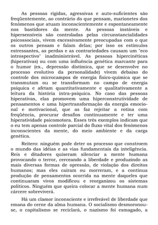 As pessoas rígidas, agressivas e auto-suficientes são
freqüentemente, ao contrário do que pensam, marionetes dos
fenômenos que atuam inconscientemente e espontaneamente
nos bastidores da mente. As pessoas instáveis e
hipersensíveis são controladas pelas circunstancialidades
psicossociais, vivem excessivamente preocupadas com o que
os outros pensam e falam delas; por isso os estímulos
estressantes, as perdas e as contrariedades causam um "eco
introspectivo" inadministrável. As pessoas hipercinéticas
(hiperativas) ou com uma influência genética marcante para
o humor (ex., depressão distímica, que se desenvolve no
processo evolutivo da personalidade) vivem debaixo do
controle dos microcampos de energia físico-química que se
transmutam ou se transformam no campo de energia
psíquica e afetam quantitativamente e qualitativamente a
leitura da história intra-psíquica. No caso das pessoas
hiperativas, elas promovem uma hiperconstrutividade de
pensamentos e uma hipertransformação da energia emocio-
nal e motivacional, que as faz rejeitar a rotina com
freqüência, procurar desafios continuamente e ter uma
hiperatividade psicomotora. Esses três exemplos indicam que
o eu tem apenas controle parcial do fluxo vital dos fenômenos
inconscientes da mente, do meio ambiente e da carga
genética.
Reitero: ninguém pode deter os processo que constroem
o mundo das idéias e as vias fundamentais da inteligência.
Reis e ditadores quiseram silenciar a mente humana
provocando o terror, cerceando a liberdade e produzindo as
mais diversas formas de opressão, de violação dos direitos
humanos; mas eles caíram ou morreram, e a contínua
produção de pensamentos ocorrida na mente daqueles que
continuaram vivos modificou e reorganizou os sistemas
políticos. Ninguém que queira colocar a mente humana num
cárcere sobreviverá.
Há um clamor inconsciente e irrefreável de liberdade que
emana do cerne da alma humana. O socialismo desmoronou-
se, o capitalismo se reciclará, o nazismo foi esmagado, a
 