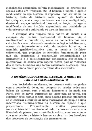 globalização econômica sofrerá modificações, os estereótipos
sociais estão era transição etc. O homem é vítima e agente
modificador da sua história. É impossível não ser vítima da
história, tanto da história social quanto da história
intrapsíquica, mas cumpre ao homem exercer com dignidade,
dentro do espaço intelectual possível, a função de agente
modificador da sua história, expandindo sua qualidade de
vida psicossocial e cultivando os direitos humanos.
A evolução das funções mais nobres da mente e a
evolução da história psicossocial do homem não é
unidirecional e cumulativa, como os conhecimentos nas
ciências físicas e o desenvolvimento tecnológico. Infelizmente,
apesar do impressionante salto da espécie humana, da
memória genético-instintiva para a memória histórico-
existencial, que propiciou as avenidas fundamentais para
que ela desenvolva a espetacular construtividade de
pensamento e a sofisticadíssima consciência existencial, é
questionável se somos uma espécie viável, pois as violações
dos direitos humanos não foram casuísmos históricos, mas
fizeram e ainda fazem parte da rotina das sociedades.
A HISTÓRIA COMO LEME INTELECTUAL. A MORTE DA
HISTÓRIA E SEU RENASCIMENTO
Nas sociedades modernas, as pessoas estão ocupadas
com a cotação do dólar, em comprar ou vender ações nas
bolsas de valores, com o último lançamento da moda em
Paris, com as novas surpresas da tecnologia de ponta, em
expandir seus status sociais, mas poucas pessoas procuram
se interiorizar e conquistar uma macrovisão da psique e uma
macrovisão histórico-crítica da história da espécie a que
pertencemos. Provavelmente, muitos professores
universitários têm institucionalizado inconscientemente sua
liberdade de pensar, sua consciência crítica, comprometendo
sua macrovisão da história humana sob a luz dos holofotes
dos processos de construção dos pensamentos.
 