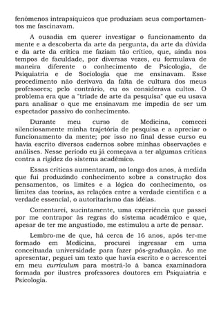 fenômenos intrapsíquicos que produziam seus comportamen-
tos me fascinavam.
A ousadia em querer investigar o funcionamento da
mente e a descoberta da arte da pergunta, da arte da dúvida
e da arte da crítica me faziam tão crítico, que, ainda nos
tempos de faculdade, por diversas vezes, eu formulava de
maneira diferente o conhecimento de Psicologia, de
Psiquiatria e de Sociologia que me ensinavam. Esse
procedimento não derivava da falta de cultura dos meus
professores; pelo contrário, eu os considerava cultos. O
problema era que a "tríade de arte da pesquisa" que eu usava
para analisar o que me ensinavam me impedia de ser um
espectador passivo do conhecimento.
Durante meu curso de Medicina, comecei
silenciosamente minha trajetória de pesquisa e a apreciar o
funcionamento da mente; por isso no final desse curso eu
havia escrito diversos cadernos sobre minhas observações e
análises. Nesse período eu já começava a ter algumas críticas
contra a rigidez do sistema acadêmico.
Essas críticas aumentaram, ao longo dos anos, à medida
que fui produzindo conhecimento sobre a construção dos
pensamentos, os limites e a lógica do conhecimento, os
limites das teorias, as relações entre a verdade científica e a
verdade essencial, o autoritarismo das idéias.
Comentarei, sucintamente, uma experiência que passei
por me contrapor às regras do sistema acadêmico e que,
apesar de ter me angustiado, me estimulou a arte de pensar.
Lembro-me de que, há cerca de 16 anos, após ter-me
formado em Medicina, procurei ingressar em uma
conceituada universidade para fazer pós-graduação. Ao me
apresentar, peguei um texto que havia escrito e o acrescentei
em meu curriculum para mostrá-lo à banca examinadora
formada por ilustres professores doutores em Psiquiatria e
Psicologia.
 