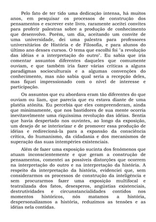 Pelo fato de ter tido uma dedicação intensa, há muitos
anos, em pesquisar os processos de construção dos
pensamentos e escrever este livro, raramente aceitei convites
para proferir palestras sobre a produção de conhecimento
que desenvolvo. Porém, um dia, aceitando um convite de
uma universidade, dei uma palestra para professores
universitários de História e de Filosofia, e para alunos do
último ano desses cursos. O tema que escolhi foi "a revolução
das idéias e a interpretação do outro". Eu sabia que iria
comentar assuntos diferentes daqueles que comumente
ouviam, e que também iria fazer várias críticas a alguns
paradigmas socioculturais e a algumas convenções do
conhecimento, mas não sabia qual seria a recepção deles,
mas fiquei impressionado com o nível de interesse e
participação.
Os assuntos que eu abordava eram tão diferentes do que
ouviam ou liam, que parecia que eu estava diante de uma
platéia atônita. Eu percebia que eles compreenderam, ainda
que minimamente, que nos bastidores de sua mente ocorria
inevitavelmente uma riquíssima revolução das idéias. Sentia
que havia despertado nos ouvintes, ao longo da exposição,
um desejo de se interiorizar e de promover essa produção de
idéias e redirecioná-la para a expansão da consciência
crítica, do humanismo, da cidadania e dos mecanismos de
superação das suas intempéries existenciais.
Além de fazer uma exposição sucinta dos fenômenos que
atuam inconscientemente e que geram a construção de
pensamentos, comentei as possíveis distorções que ocorrem
na interpretação do outro e na interpretação da história. A
respeito da interpretação da história, evidenciei que, sem
considerarmos os processos de construção da inteligência e
sem procurarmos fazer uma exposição multifocal e
teatralizada dos fatos, desesperos, angústias existenciais,
destrutividades e circunstancialidades contidos nos
momentos históricos, nós matamos a história,
despersonalizamos a história, reduzimos as tensões e as
idéias nela contidas.
 