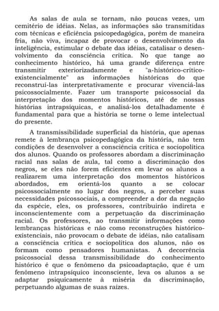 As salas de aula se tornam, não poucas vezes, um
cemitério de idéias. Nelas, as informações são transmitidas
com técnicas e eficiência psicopedagógica, porém de maneira
fria, não viva, incapaz de provocar o desenvolvimento da
inteligência, estimular o debate das idéias, catalisar o desen-
volvimento da consciência crítica. No que tange ao
conhecimento histórico, há uma grande diferença entre
transmitir exteriorizadamente e "a-histórico-crítico-
existencialmente" as informações históricas do que
reconstruí-las interpretativamente e procurar vivenciá-las
psicossocialmente. Fazer um transporte psicossocial da
interpretação dos momentos históricos, até de nossas
histórias intrapsíquicas, e analisá-los detalhadamente é
fundamental para que a história se torne o leme intelectual
do presente.
A transmissibilidade superficial da história, que apenas
remete à lembrança psicopedagógica da história, não tem
condições de desenvolver a consciência crítica e sociopolítica
dos alunos. Quando os professores abordam a discriminação
racial nas salas de aula, tal como a discriminação dos
negros, se eles não forem eficientes em levar os alunos a
realizarem uma interpretação dos momentos históricos
abordados, em orientá-los quanto a se colocar
psicossocialmente no lugar dos negros, a perceber suas
necessidades psicossociais, a compreender a dor da negação
da espécie, eles, os professores, contribuirão indireta e
inconscientemente com a perpetuação da discriminação
racial. Os professores, ao transmitir informações como
lembranças históricas e não como reconstruções histórico-
existenciais, não provocam o debate de idéias, não catalisam
a consciência crítica e sociopolítica dos alunos, não os
formam como pensadores humanistas. A decorrência
psicossocial dessa transmissibilidade do conhecimento
histórico é que o fenômeno da psicoadaptação, que é um
fenômeno intrapsíquico inconsciente, leva os alunos a se
adaptar psiquicamente à miséria da discriminação,
perpetuando algumas de suas raízes.
 