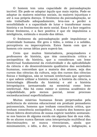 O homem tem uma capacidade de psicoadaptação
incrível. Ele pode-se adaptar àquilo que mais rejeita. Pode-se
adaptar às maiores misérias sociais, às maiores injustiças e
até à sua própria doença. O fenômeno da psicoadaptação, se
não trabalhado adequadamente, leva-nos a perder a
sensibilidade e a capacidade de lutar e transformar nossa
história e os fenômenos do meio social. Essa é a face negativa
desse fenômeno, e a face positiva é que ele impulsiona a
inteligência, estimula o mundo das idéias.
O fenômeno da psicoadaptação pode impulsionar a
criatividade humana. Ele gera o tédio, a rotina e a solidão,
perceptíveis ou imperceptíveis. Estes fazem com que o
homem crie novas idéias para superá-las.
Creio que muitos historiadores, pesquisadores e
professores de história, que têm consciência crítica e
sociopolítica da história, que a consideram um leme
intelectual fundamental da evolutividade e da aplicabilidade
da ciência e do desenvolvimento qualitativo das sociedades
humanas, concordam que a maioria dos alunos, seja dos
cursos das ciências da cultura, seja dos cursos das ciências
físicas e biológicas, não se tornam intelectuais que apreciam
e que sabem utilizar a história social, a história da ciência, a
historiologia (filosofia da história) e até a história
intrapsíquica (armazenada na memória) como leme
intelectual. Não há como eximir o sistema acadêmico de
culpabilidade, pelo menos parcial, nesse processo
socioeducacional superficializante.
Muitas misérias humanas foram perpetuadas pela
ineficiência do sistema educacional em produzir pensadores
psicossociais, homens que tenham consciência crítica, que
tenham consciência sociopolítica. A maioria dos homens que
foram líderes destrutivos de nossa espécie também sentaram-
se nos bancos de alguma escola em alguma fase de sua vida.
Se os alunos nunca fizeram uma interpretação multifocal das
discriminações; se nunca vivenciaram, ainda que
minimamente, o ódio, a dor, o desespero, a indignação, a
 