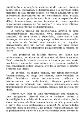 humilhação e a angústia existencial de um ser humano
submetido à escravidão, à discriminação e à opressão pelos
membros da sua própria espécie, se nunca analisaram a dor
psicossocial indescritível de ser considerado uma escória
humana, nunca poderão contribuir com a expansão das
idéias humanísticas, nunca funcionarão como agentes
psicossociais capazes de "se vacinar", e aos seus íntimos,
contra qualquer forma de discriminação.
A história precisa ser reconstruída, através de uma
transmissibilidade teatralizada, viva, psicossocial. Caso
contrário, ela será pobre e superficial, como ocorre com
muitos jornais televisivos, em que o jornalista transmite a dor
e a miséria do "outro" sem emoção e, em seguida,
bruscamente, abre um sorriso largo ao dar uma notícia
positiva. Assim, nos adaptamos psiquicamente à miséria do
"outro".
Todo professor de história deveria ser, ainda que
minimamente, um ator e um diretor teatral; deveria ter uma
"fala" teatralizada; deveria vivenciar a história que está morta
nos livros e estimular seus alunos a vivenciá-la, analisá-la
com consciência crítica; deveria levá-los a apreciar e debater
o mundo das idéias.
As escolas, na minha opinião, por terem funcionado
freqüentemente, ao longo dos séculos, como cemitério de
idéias históricas, como transmissoras unifocais e
exteriorizantes do conhecimento, tiveram participação
passiva na perpetuação das misérias psicossociais e nas
discriminações intelectuais, raciais, sexuais, por estética, por
idade.
Nunca ouvi falar de uma universidade que alimentou
uma indignação visceral contra o racismo, contra a
desinteligência e a falta de humanismo da discriminação de
seres humanos pela fina camada de cor da pele, promovendo
a greve dos seus professores e alunos! As universidades
tomaram para si mesmas uma grande responsabilidade por
se posicionarem histórica e autoritariamente como centro da
 