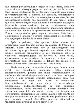 que decidir por sobreviver e negar as suas idéias, inclusive
sua crítica à mitologia grega, ou morrer, por ser fiel a elas.
Que drama existencial! Eu sentia que, enquanto reconstruía
interpretativamente a história de Sócrates, temperando-a
com a consideração sobre a revolução da construção dos
pensamentos ocorrida nos bastidores da sua mente, ainda
que essa reconstrução fosse limitada e contivesse distorções
inevitáveis, meus ouvintes não se posicionavam como
espectadores passivos do conhecimento, mas foram incitados
ao debate das idéias e a aprimorar sua consciência crítica.
Foram transportados para aquele momento histórico e
estimulados a analisar o drama psicossocial de Sócrates e
sua opção pela fidelidade às suas idéias.
Após a palestra, não apenas vários alunos me
procuraram, mas também alguns professores de Filosofia e
História. Esses professores não se constrangeram em
reconhecer que precisavam expandir sua visão sobre a
psique, repensar criticamente o que pensavam sobre a
exposição psicopedagógica da história e, além disso,
expressaram a necessidade de aprender a fazer uma
interpretação dela, objetivando o debate das idéias e o
desenvolvimento da consciência crítica dos alunos.
Ainda nesta palestra, também abordei que, de um modo
geral, as sociedades modernas estão doentes
psicossocialmente, porque têm vivido epidemicamente a
síndrome da exteriorização existencial e o "mal do logos
estéril", o que propicia grandes dificuldades para nos
colocarmos no lugar do "outro" e reconstruir
interpretativamente as suas dores e necessidades
psicossociais, independentemente de sua condição
sociofinanceira, racial, cultural. O homem moderno tem
vivido na superfície da mente, delira em função do
consumismo, experimenta um êxtase quando está diante de
um jogo esportivo ou de um artista da sua preferência, mas
pouco aprecia o mundo das idéias, pouco é estimulado a
transitar pelas avenidas do seu próprio ser.
 