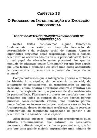 CAPÍTULO 13
O PROCESSO DE INTERPRETAÇÃO E A EVOLUÇÃO
PSICOSSOCIAL
TODOS COMETEMOS TRAIÇÕES NO PROCESSO DE
INTERPRETAÇÃO
Nestes textos estudaremos alguns fenômenos
fundamentais que estão na base da formação da
personalidade e da evolução social do homem. Algumas
importantes perguntas serão respondidas. Como o homem
desenvolve os alicerces básicos da sua personalidade? Qual é
o real papel da educação nesse processo? Por que os
manuais de educação pouco funcionam? Por que logo depois
que uma teoria é produzida ela sofre uma curva ascendente
de desenvolvimento, mas com o passar do tempo ela se
estanca?
Compreenderemos que a inteligência prioriza a evolução
da história intrapsíquica, da consciência existencial, da
construção de pensamentos, da transformação da energia
emocional, enfim, prioriza a revolução criativa e evolutiva das
idéias e, conseqüentemente, o processo de desenvolvimento
da personalidade. Ficaremos surpresos ao descobrir que não
evoluímos em todos os campos da cultura apenas porque
quisemos conscientemente evoluir, mas também porque
temos fenômenos inconscientes que produzem essa evolução.
A compreensão desses fenômenos revela-nos alguns segredos
fundamentais da requintada capacidade de pensar e do
desenvolvimento social de nossa espécie.
Além dessas questões, também compreenderemos duas
atitudes anti-humanistas que saturam as sociedades
modernas: a discriminação e o culto ao personalismo, que faz
com que uma grande maioria superadmire uma minoria de
 