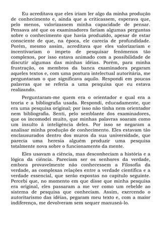 Eu acreditava que eles iriam ler algo da minha produção
de conhecimento e, ainda que a criticassem, esperava que,
pelo menos, valorizassem minha capacidade de pensar.
Pensava até que os examinadores fariam algumas perguntas
sobre o conhecimento que havia produzido, apesar de estar
consciente de que, na época, ele carecia de profundidade.
Porém, mesmo assim, acreditava que eles valorizariam e
incentivariam o ímpeto de pesquisar fenômenos tão
complexos, por isso estava animado com a possibilidade de
discutir algumas das minhas idéias. Porém, para minha
frustração, os membros da banca examinadora pegaram
aqueles textos e, com uma postura intelectual autoritária, me
perguntaram o que significava aquilo. Respondi em poucas
palavras que se referia a uma pesquisa que eu estava
realizando.
Perguntaram-me quem era o orientador e qual era a
teoria e a bibliografia usada. Respondi, educadamente, que
era uma pesquisa original; por isso não tinha nem orientador
nem bibliografia. Senti, pelo semblante dos examinadores,
que os incomodei muito, que minhas palavras soaram como
um insulto à inteligência deles. Por isso se negaram a
analisar minha produção de conhecimento. Eles estavam tão
enclausurados dentro dos muros da sua universidade, que
parecia uma heresia alguém produzir uma pesquisa
totalmente nova sobre o funcionamento da mente.
Eles usavam a ciência, mas desconheciam a história e a
lógica da ciência. Pareciam ser os senhores da verdade,
embora provavelmente não conhecessem a Filosofia da
verdade, as complexas relações entre a verdade científica e a
verdade essencial, que serão expostas no capítulo seguinte.
Percebi que, no momento em que disse que minha pesquisa
era original, eles passaram a me ver como um rebelde ao
sistema de pesquisa que conheciam. Assim, exercendo o
autoritarismo das idéias, pegaram meu texto e, com a maior
indiferença, me devolveram sem sequer manuseá-lo.
 