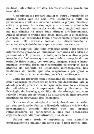 políticos, intelectuais, artistas, líderes místicos e gravite em
torno dela.
A discriminação procura anular o "outro", impedindo de
alguma forma que ele seja livre, enquanto o culto ao
personalismo anula a si mesmo e contrai a própria liberdade
crítica de pensar. A discriminação e o excesso de admiração
são duas faces da mesma doença da interpretação. Até mes-
mo nas ciências há essas duas atitudes anti-humanistas.
Ambas abortam o mundo das idéias, maculam a inteligência.
A ciência e as sociedades foram drasticamente prejudicadas
por elas. Há diversas formas de discriminação e
supervalorização intelectuais que circulam nas ciências.
Neste capítulo, farei uma exposição sobre o processo de
interpretação gerando as mudanças contínuas nas idéias e
pensamentos. O processo de interpretação é realizado pela
atuação dos fenômenos que atuam desde a recepção de um
estímulo físico (como, por exemplo, imagem, sons) e intra-
orgânico (exemplo, droga ou medicamento psicotrópico) até a
atuação do conjunto de fenômenos intrapsíquicos, nos
bastidores da mente, que são responsáveis por gerar a
construtividade de pensamentos, emoções e motivações.
Como me preocupo com a cidadania da ciência, ou seja,
com a aplicação psicossocial da teoria que desenvolvo, farei a
abordagem do processo de interpretação usando o exemplo
da infidelidade da interpretação dos profissionais da
Psicologia, da Sociologia, da Filosofia, da educação etc. com
relação à teoria que abraçam e às distorções da interpretação
ocorridas na observação dos fenômenos.
O excesso de admiração dos discípulos de um pensador
por sua teoria pode abortar a liberdade crítica e criativa dos
pensamentos, gerando discípulos que são apenas
retransmissores do conhecimento, mas não pensadores
capazes de expandir qualitativamente as idéias.
Utilizar uma teoria é importante; mas admirá-la
excessivamente e gravitar em torno dela é uma doença anti-
 