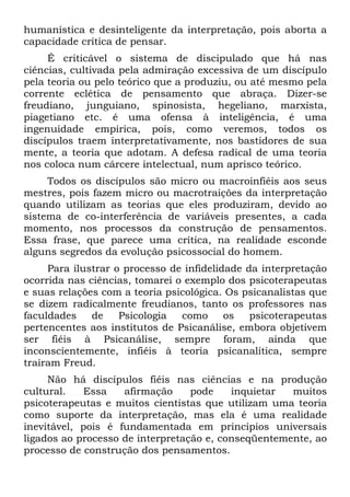 humanística e desinteligente da interpretação, pois aborta a
capacidade crítica de pensar.
É criticável o sistema de discipulado que há nas
ciências, cultivada pela admiração excessiva de um discípulo
pela teoria ou pelo teórico que a produziu, ou até mesmo pela
corrente eclética de pensamento que abraça. Dizer-se
freudiano, junguiano, spinosista, hegeliano, marxista,
piagetiano etc. é uma ofensa à inteligência, é uma
ingenuidade empírica, pois, como veremos, todos os
discípulos traem interpretativamente, nos bastidores de sua
mente, a teoria que adotam. A defesa radical de uma teoria
nos coloca num cárcere intelectual, num aprisco teórico.
Todos os discípulos são micro ou macroinfiéis aos seus
mestres, pois fazem micro ou macrotraições da interpretação
quando utilizam as teorias que eles produziram, devido ao
sistema de co-interferência de variáveis presentes, a cada
momento, nos processos da construção de pensamentos.
Essa frase, que parece uma crítica, na realidade esconde
alguns segredos da evolução psicossocial do homem.
Para ilustrar o processo de infidelidade da interpretação
ocorrida nas ciências, tomarei o exemplo dos psicoterapeutas
e suas relações com a teoria psicológica. Os psicanalistas que
se dizem radicalmente freudianos, tanto os professores nas
faculdades de Psicologia como os psicoterapeutas
pertencentes aos institutos de Psicanálise, embora objetivem
ser fiéis à Psicanálise, sempre foram, ainda que
inconscientemente, infiéis à teoria psicanalítica, sempre
traíram Freud.
Não há discípulos fiéis nas ciências e na produção
cultural. Essa afirmação pode inquietar muitos
psicoterapeutas e muitos cientistas que utilizam uma teoria
como suporte da interpretação, mas ela é uma realidade
inevitável, pois é fundamentada em princípios universais
ligados ao processo de interpretação e, conseqüentemente, ao
processo de construção dos pensamentos.
 