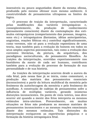 insensíveis ou pouco angustiados diante da mesma ofensa,
produzida pelo mesmo ofensor num mesmo ambiente. A
construtividade de pensamentos ultrapassa os limites da
lógica.
O processo de traição da interpretação, caracterizado
pelas modificações das variáveis intrapsíquicas e,
conseqüentemente, da produção de conhecimento
(pensamento consciente) diante da contemplação dos estí-
mulos extrapsíquicos (comportamento das pessoas, imagens,
sons etc.) e intrapsíquicos (fantasias, idéias antecipatórias,
angústias, reações fóbicas etc.) contribui significativamente,
como veremos, não só para a evolução espontânea de uma
teoria, mas também para a evolução do homem em todos os
seus amplos aspectos psicossociais, tais como a evolução das
correntes literárias, da pintura, da arquitetura, dos
paradigmas socioculturais, do pensamento filosófico. As
traições da interpretação, ocorridas espontaneamente nos
bastidores da mente de cada ser humano, contribuem
também para a evolução do processo de formação de sua
personalidade e de sua história.
As traições da interpretação ocorrem desde a aurora da
vida fetal, pois nessa fase já se inicia, como comentarei, a
produção das matrizes dos pensamentos essenciais
(inconscientes) a partir da leitura multifocal da memória pelo
fenômeno da autochecagem da memória e pelo fenômeno do
autofluxo. A construção de cadeias de pensamentos sofre a
influência de múltiplas variáveis, gerando inúmeras
distorções inconscientes. Do ponto de vista teórico, isso deve
ocorrer até quando a mente dos fetos interpreta os mesmos
estímulos intra-uterinos. Provavelmente, em muitas
situações os fetos não produzem as mesmas matrizes de
pensamentos inconscientes e as mesmas reações emocionais
diante dos mesmos estímulos. Tais distorções da
interpretação enriquecem as experiências psíquicas e a
formação da história intrapsíquica fetal.
 