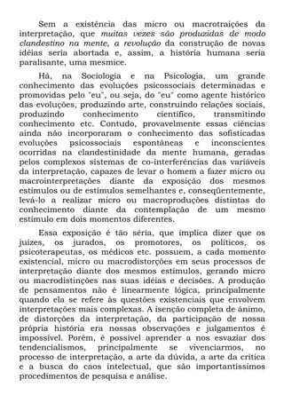 Sem a existência das micro ou macrotraições da
interpretação, que muitas vezes são produzidas de modo
clandestino na mente, a revolução da construção de novas
idéias seria abortada e, assim, a história humana seria
paralisante, uma mesmice.
Há, na Sociologia e na Psicologia, um grande
conhecimento das evoluções psicossociais determinadas e
promovidas pelo "eu", ou seja, do "eu" como agente histórico
das evoluções, produzindo arte, construindo relações sociais,
produzindo conhecimento científico, transmitindo
conhecimento etc. Contudo, provavelmente essas ciências
ainda não incorporaram o conhecimento das sofisticadas
evoluções psicossociais espontâneas e inconscientes
ocorridas na clandestinidade da mente humana, geradas
pelos complexos sistemas de co-interferências das variáveis
da interpretação, capazes de levar o homem a fazer micro ou
macrointerpretações diante da exposição dos mesmos
estímulos ou de estímulos semelhantes e, conseqüentemente,
levá-lo a realizar micro ou macroproduções distintas do
conhecimento diante da contemplação de um mesmo
estímulo em dois momentos diferentes.
Essa exposição é tão séria, que implica dizer que os
juízes, os jurados, os promotores, os políticos, os
psicoterapeutas, os médicos etc. possuem, a cada momento
existencial, micro ou macrodistorções em seus processos de
interpretação diante dos mesmos estímulos, gerando micro
ou macrodistinções nas suas idéias e decisões. A produção
de pensamentos não é linearmente lógica, principalmente
quando ela se refere às questões existenciais que envolvem
interpretações mais complexas. A isenção completa de ânimo,
de distorções da interpretação, da participação de nossa
própria história era nossas observações e julgamentos é
impossível. Porém, é possível aprender a nos esvaziar dos
tendencialismos, principalmente se vivenciarmos, no
processo de interpretação, a arte da dúvida, a arte da crítica
e a busca do caos intelectual, que são importantíssimos
procedimentos de pesquisa e análise.
 