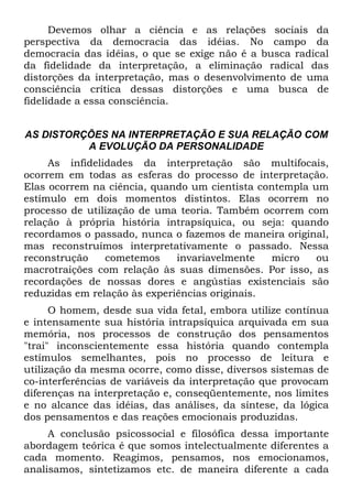 Devemos olhar a ciência e as relações sociais da
perspectiva da democracia das idéias. No campo da
democracia das idéias, o que se exige não é a busca radical
da fidelidade da interpretação, a eliminação radical das
distorções da interpretação, mas o desenvolvimento de uma
consciência crítica dessas distorções e uma busca de
fidelidade a essa consciência.
AS DISTORÇÕES NA INTERPRETAÇÃO E SUA RELAÇÃO COM
A EVOLUÇÃO DA PERSONALIDADE
As infidelidades da interpretação são multifocais,
ocorrem em todas as esferas do processo de interpretação.
Elas ocorrem na ciência, quando um cientista contempla um
estímulo em dois momentos distintos. Elas ocorrem no
processo de utilização de uma teoria. Também ocorrem com
relação à própria história intrapsíquica, ou seja: quando
recordamos o passado, nunca o fazemos de maneira original,
mas reconstruímos interpretativamente o passado. Nessa
reconstrução cometemos invariavelmente micro ou
macrotraições com relação às suas dimensões. Por isso, as
recordações de nossas dores e angústias existenciais são
reduzidas em relação às experiências originais.
O homem, desde sua vida fetal, embora utilize contínua
e intensamente sua história intrapsíquica arquivada em sua
memória, nos processos de construção dos pensamentos
"trai" inconscientemente essa história quando contempla
estímulos semelhantes, pois no processo de leitura e
utilização da mesma ocorre, como disse, diversos sistemas de
co-interferências de variáveis da interpretação que provocam
diferenças na interpretação e, conseqüentemente, nos limites
e no alcance das idéias, das análises, da síntese, da lógica
dos pensamentos e das reações emocionais produzidas.
A conclusão psicossocial e filosófica dessa importante
abordagem teórica é que somos intelectualmente diferentes a
cada momento. Reagimos, pensamos, nos emocionamos,
analisamos, sintetizamos etc. de maneira diferente a cada
 