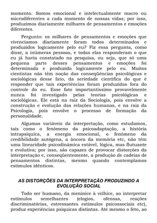 momento. Somos emocional e intelectualmente macro ou
microdiferentes a cada momento de nossas vidas; por isso,
produzimos diariamente milhares de pensamentos e emoções
diferentes.
Pergunto: os milhares de pensamentos e emoções que
vivenciamos diariamente foram todos determinados e
produzidos logicamente pelo eu? Fiz essa pergunta, como
disse, a inúmeras pessoas, e todas elas responderam o que
eu já havia constatado na pesquisa, ou seja, que só uma
pequena parte desses pensamentos e emoções foi
determinada e produzida logicamente pelo eu. Muitos
cientistas não têm noção das conseqüências psicológicas e
sociológicas desse fato, da seriedade científica do que é
responder que tais experiências foram produzidas fora do
controle do eu. Esse fato importantíssimo provavelmente
nunca foi investigado pelas teorias psicológicas e
sociológicas. Ele está na raiz da Sociologia, pois envolve a
construção e evolução das relações humanas, e na raiz da
Psicologia, pois envolve o processo de formação da
personalidade.
Algumas variáveis da interpretação, como estudamos,
tais como o fenômeno da psicoadaptação, a história
intrapsíquica, a energia emocional, o fenômeno da
credibilidade autógena, a âncora da memória etc, não têm
uma linearidade psicodinâmica estável, lógica, mas flutuante
e evolutiva; por isso, são capazes de provocar distorções da
interpretação e, conseqüentemente, a produção de cadeias de
pensamentos distintas, mesmo quando contemplamos
estímulos idênticos.
AS DISTORÇÕES DA INTERPRETAÇÃO PRODUZINDO A
EVOLUÇÃO SOCIAL
Todo ser humano, da meninice à velhice, ao interpretar
estímulos semelhantes (elogios, ofensas, reações
discriminatórias, estressantes estímulos psicossociais etc),
produz experiências psíquicas distintas. Até mesmo o feto, ao
 