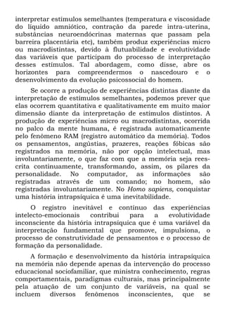 interpretar estímulos semelhantes (temperatura e viscosidade
do líquido amniótico, contração da parede intra-uterina,
substâncias neuroendócrinas maternas que passam pela
barreira placentária etc), também produz experiências micro
ou macrodistintas, devido à flutuabilidade e evolutividade
das variáveis que participam do processo de interpretação
desses estímulos. Tal abordagem, como disse, abre os
horizontes para compreendermos o nascedouro e o
desenvolvimento da evolução psicossocial do homem.
Se ocorre a produção de experiências distintas diante da
interpretação de estímulos semelhantes, podemos prever que
elas ocorrem quantitativa e qualitativamente em muito maior
dimensão diante da interpretação de estímulos distintos. A
produção de experiências micro ou macrodistíntas, ocorrida
no palco da mente humana, é registrada automaticamente
pelo fenômeno RAM (registro automático da memória). Todos
os pensamentos, angústias, prazeres, reações fóbicas são
registrados na memória, não por opção intelectual, mas
involuntariamente, o que faz com que a memória seja rees-
crita continuamente, transformando, assim, os pilares da
personalidade. No computador, as informações são
registradas através de um comando; no homem, são
registradas involuntariamente. No Homo sapiens, conquistar
uma história intrapsíquica é uma inevitabilidade.
O registro inevitável e contínuo das experiências
intelecto-emocionais contribui para a evolutividade
inconsciente da história intrapsíquica que é uma variável da
interpretação fundamental que promove, impulsiona, o
processo de construtividade de pensamentos e o processo de
formação da personalidade.
A formação e desenvolvimento da história intrapsíquica
na memória não depende apenas da intervenção do processo
educacional sociofamiliar, que ministra conhecimento, regras
comportamentais, paradigmas culturais, mas principalmente
pela atuação de um conjunto de variáveis, na qual se
incluem diversos fenômenos inconscientes, que se
 