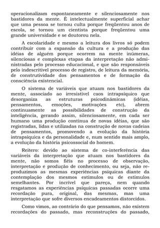 operacionalizam espontaneamente e silenciosamente nos
bastidores da mente. É intelectualmente superficial achar
que uma pessoa se tornou culta porque freqüentou anos de
escola, se tornou um cientista porque freqüentou uma
grande universidade e se doutorou nela.
A escolaridade e mesmo a leitura dos livros só podem
contribuir com a expansão da cultura e a produção das
idéias de alguém porque ocorrem na mente inúmeras,
silenciosas e complexas etapas da interpretação não admi-
nistradas pelo processo educacional, e que são responsáveis
pelo indescritível processo de registro, de leitura da memória,
de construtividade dos pensamentos e de formação da
consciência existencial.
O sistema de variáveis que atuam nos bastidores da
mente, associado ao irresistível caos intrapsíquico que
desorganiza as estruturas psicodinâmicas (idéias,
pensamentos, emoções, motivações etc), abrem
continuamente as possibilidades de construção da
inteligência, gerando assim, silenciosamente, em cada ser
humano uma produção contínua de novas idéias, que são
registradas, lidas e utilizadas na construção de novas cadeias
de pensamentos, promovendo a evolução da história
intrapsíquica e da personalidade e, num sentido mais amplo,
a evolução da história psicossocial do homem.
Reitero: devido ao sistema de co-interferência das
variáveis da interpretação que atuam nos bastidores da
mente, não somos fiéis no processo de observação,
interpretação e produção de conhecimento, ou seja, não re-
produzimos as mesmas experiências psíquicas diante da
contemplação dos mesmos estímulos ou de estímulos
semelhantes. Por incrível que pareça, nem quando
resgatamos as experiências psíquicas passadas ocorre uma
recordação pura, original, das mesmas, mas uma
interpretação que sofre diversos encadeamentos distorcidos.
Como vimos, ao contrário do que pensamos, não existem
recordações do passado, mas reconstruções do passado,
 