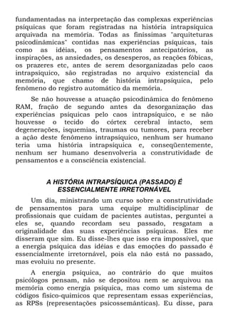 fundamentadas na interpretação das complexas experiências
psíquicas que foram registradas na história intrapsíquica
arquivada na memória. Todas as finíssimas "arquiteturas
psicodinâmicas" contidas nas experiências psíquicas, tais
como as idéias, os pensamentos antecipatórios, as
inspirações, as ansiedades, os desesperos, as reações fóbicas,
os prazeres etc, antes de serem desorganizadas pelo caos
intrapsíquico, são registradas no arquivo existencial da
memória, que chamo de história intrapsíquica, pelo
fenômeno do registro automático da memória.
Se não houvesse a atuação psicodinâmica do fenômeno
RAM, fração de segundo antes da desorganização das
experiências psíquicas pelo caos intrapsíquico, e se não
houvesse o tecido do córtex cerebral intacto, sem
degenerações, isquemias, traumas ou tumores, para receber
a ação deste fenômeno intrapsíquico, nenhum ser humano
teria uma história intrapsíquica e, conseqüentemente,
nenhum ser humano desenvolveria a construtividade de
pensamentos e a consciência existencial.
A HISTÓRIA INTRAPSÍQUICA (PASSADO) É
ESSENCIALMENTE IRRETORNÁVEL
Um dia, ministrando um curso sobre a construtividade
de pensamentos para uma equipe multidisciplinar de
profissionais que cuidam de pacientes autistas, perguntei a
eles se, quando recordam seu passado, resgatam a
originalidade das suas experiências psíquicas. Eles me
disseram que sim. Eu disse-lhes que isso era impossível, que
a energia psíquica das idéias e das emoções do passado é
essencialmente irretornável, pois ela não está no passado,
mas evoluiu no presente.
A energia psíquica, ao contrário do que muitos
psicólogos pensam, não se depositou nem se arquivou na
memória como energia psíquica, mas como um sistema de
códigos físico-quimicos que representam essas experiências,
as RPSs (representações psicossemânticas). Eu disse, para
 