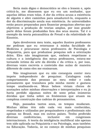 Seria mais digno e democrático se eles o lessem e, após
criticá-lo, me dissessem que eu era um sonhador, que
aquelas idéias eram tolas. A dor da crítica acusa a existência
de alguém e abre caminhos para amadurecê-lo, enquanto a
dor da discriminação anula sua existência. As universidades
estão pouco preparadas para financiar pesquisas abertas que
objetivem a produção de teorias amplas, por isso grande
parte delas foram produzidas fora dos seus muros. Tal é o
exemplo da teoria psicanalítica de Freud e da relatividade de
Einstein.
Após devolverem meu texto, aqueles ilustres professores
me pediram que eu retornasse à minha faculdade de
Medicina e procurasse meus professores de Psicologia e
Psiquiatria, para que produzisse pesquisa sob a orientação
deles. Eles não imaginavam que, embora respeitasse a
cultura e a inteligência dos meus professores, estava-me
tornando íntimo da arte da dúvida e da crítica e, por isso,
diversas vezes escrevia o conteúdo das aulas de maneira
diferente de como eles me ensinavam.
Não imaginavam que eu não conseguia conter meu
ímpeto independente de pesquisar. Catalogava cada
comportamento das pessoas ao meu redor e cada
pensamento que transitava pela minha mente e gastava
tempo analisando-os. Meus bolsos viviam cheios de
anotações sobre minhas observações e interpretações e eu já
havia perdido algumas noites de sono pelas inúmeras
dúvidas que tinha sobre os fenômenos que atuam na
complexa construção das cadeias de pensamentos.
Hoje, passados tantos anos, os tempos mudaram.
Minhas idéias têm sido cada vez mais conhecidas,
respeitadas e utilizadas por pesquisadores e profissionais não
apenas no Brasil, mas em outros países. Tenho proferido
diversas conferências, inclusive em congressos
internacionais. A teoria da inteligência multifocal não apenas
tem sido aplicada na Psiquiatria e na Psicologia, mas também
na Educação. Todavia, se no começo de minhas pesquisas
 