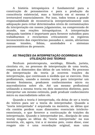A história intrapsíquica é fundamental para a
construção de pensamentos e para a produção da
consciência existencial, mas a história em si mesma é
irretornável essencialmente. Por isso, todos temos a grande
responsabilidade de reconstruí-la interpretativamente com
adequação para evitar determinados níveis de contaminações
da interpretação em nossos julgamentos, na compreensão de
mundo, nas reações intrapsíquicas. A interpretação
adequada também é importante para fornecer subsídios para
trabalharmos e reciclarmos criticamente os registros
inconscientes das experiências passadas e, assim, aliviarmos
nossas tensões, fobias, ansiedades e sintomas
psicossomáticos do presente.
AS TRAIÇÕES DA INTERPRETAÇÃO OCORRIDAS NA
UTILIZAÇÃO DAS TEORIAS
Nenhum psicoterapeuta, sociólogo, filósofo, jurista,
cientista etc, no processo de interpretação de uma teoria,
resgata as dimensões das idéias de um teórico. No processo
de interpretação da teoria já ocorrem traições da
interpretação, que continuam à medida que se exercem. Dois
profissionais, usando a mesma teoria para interpretar um
mesmo fenômeno, produzem conhecimentos micro ou
macrodistintos sobre ele. Até um mesmo profissional
utilizando a mesma teoria em dois momentos distintos, para
interpretar um mesmo estímulo, pode produzir conhecimento
micro ou macrodistinto sobre ele.
Quando a teoria é interpretada, ela deixa de ser a teoria
do teórico para ser a teoria do interpretador. Quando a
"teoria interpretada" é arquivada na memória, as idéias que
ela contém perdem suas dimensões essenciais intelecto-
emocionais, o que favorece a continuação de traições da
interpretação. Quando o interpretador (ex., discípulo de uma
teoria) resgata as idéias da "teoria interpretada" na sua
memória, ele, agora, trai a si mesmo pois, como disse, esse
resgate não é uma recordação original, mas uma
 