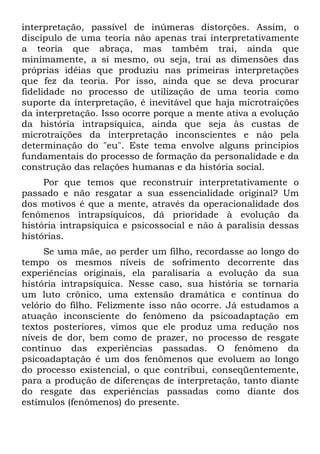 interpretação, passível de inúmeras distorções. Assim, o
discípulo de uma teoria não apenas trai interpretativamente
a teoria que abraça, mas também trai, ainda que
minimamente, a si mesmo, ou seja, trai as dimensões das
próprias idéias que produziu nas primeiras interpretações
que fez da teoria. Por isso, ainda que se deva procurar
fidelidade no processo de utilização de uma teoria como
suporte da interpretação, é inevitável que haja microtraições
da interpretação. Isso ocorre porque a mente ativa a evolução
da história intrapsíquica, ainda que seja às custas de
microtraições da interpretação inconscientes e não pela
determinação do "eu". Este tema envolve alguns princípios
fundamentais do processo de formação da personalidade e da
construção das relações humanas e da história social.
Por que temos que reconstruir interpretativamente o
passado e não resgatar a sua essencialidade original? Um
dos motivos é que a mente, através da operacionalidade dos
fenômenos intrapsíquicos, dá prioridade à evolução da
história intrapsíquica e psicossocial e não à paralisia dessas
histórias.
Se uma mãe, ao perder um filho, recordasse ao longo do
tempo os mesmos níveis de sofrimento decorrente das
experiências originais, ela paralisaria a evolução da sua
história intrapsíquica. Nesse caso, sua história se tornaria
um luto crônico, uma extensão dramática e contínua do
velório do filho. Felizmente isso não ocorre. Já estudamos a
atuação inconsciente do fenômeno da psicoadaptação em
textos posteriores, vimos que ele produz uma redução nos
níveis de dor, bem como de prazer, no processo de resgate
contínuo das experiências passadas. O fenômeno da
psicoadaptação é um dos fenômenos que evoluem ao longo
do processo existencial, o que contribui, conseqüentemente,
para a produção de diferenças de interpretação, tanto diante
do resgate das experiências passadas como diante dos
estímulos (fenômenos) do presente.
 
