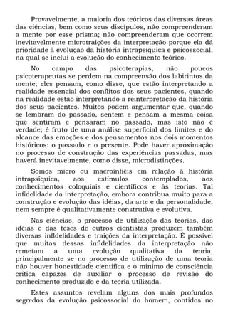 Provavelmente, a maioria dos teóricos das diversas áreas
das ciências, bem como seus discípulos, não compreenderam
a mente por esse prisma; não compreenderam que ocorrem
inevitavelmente microtraições da interpretação porque ela dá
prioridade à evolução da história intrapsíquica e psicossocial,
na qual se inclui a evolução do conhecimento teórico.
No campo das psicoterapias, não poucos
psicoterapeutas se perdem na compreensão dos labirintos da
mente; eles pensam, como disse, que estão interpretando a
realidade essencial dos conflitos dos seus pacientes, quando
na realidade estão interpretando a reinterpretação da história
dos seus pacientes. Muitos podem argumentar que, quando
se lembram do passado, sentem e pensam a mesma coisa
que sentiram e pensaram no passado, mas isto não é
verdade; é fruto de uma análise superficial dos limites e do
alcance das emoções e dos pensamentos nos dois momentos
históricos: o passado e o presente. Pode haver aproximação
no processo de construção das experiências passadas, mas
haverá inevitavelmente, como disse, microdistinções.
Somos micro ou macroinfiéis em relação ã história
intrapsíquica, aos estímulos contemplados, aos
conhecimentos coloquiais e científicos e às teorias. Tal
infidelidade da interpretação, embora contribua muito para a
construção e evolução das idéias, da arte e da personalidade,
nem sempre é qualitativamente construtiva e evolutiva.
Nas ciências, o processo de utilização das teorias, das
idéias e das teses de outros cientistas produzem também
diversas infldelidades e traições da interpretação. É possível
que muitas dessas infidelidades da interpretação não
remetam a uma evolução qualitativa da teoria,
principalmente se no processo de utilização de uma teoria
não houver honestidade científica e o mínimo de consciência
crítica capazes de auxiliar o processo de revisão do
conhecimento produzido e da teoria utilizada.
Estes assuntos revelam alguns dos mais profundos
segredos da evolução psicossocial do homem, contidos no
 