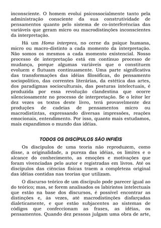 inconsciente. O homem evolui psicossocialmente tanto pela
administração consciente da sua construtividade de
pensamentos quanto pelo sistema de co-interferências das
variáveis que geram micro ou macrodistinções inconscientes
da interpretação.
Há um Homo interpres, no cerne da psique humana,
micro ou macro-distinto a cada momento da interpretação.
Não somos os mesmos a cada momento existencial. Nosso
processo de interpretação está em contínuo processo de
mudança, porque algumas variáveis que o constituem
evoluem e flutuam continuamente. Uma parte significativa
das transformações das idéias filosóficas, do pensamento
sociopolítico, das correntes literárias, da estética das artes,
dos paradigmas socioculturais, das posturas intelectuais, é
produzida por essa revolução clandestina que ocorre
silenciosamente no processo de interpretação. Se o leitor ler
dez vezes os textos deste livro, terá provavelmente dez
produções de cadeias de pensamentos micro ou
macrodistintas, expressando diversas impressões, reações
emocionais, entendimento. Por isso, quanto mais estudamos,
mais expandimos o mundo das idéias.
TODOS OS DISCÍPULOS SÃO INFIÉIS
Os discípulos de uma teoria não reproduzem, como
disse, a originalidade, a pureza das idéias, os limites e o
alcance do conhecimento, as emoções e motivações que
foram vivenciadas pelo autor e registradas em livros. Até os
discípulos das ciências físicas traem a completeza original
das idéias contidas nas teorias que utilizam.
O discurso teórico de um discípulo pode parecer igual ao
do teórico; mas, se forem analisados os labirintos intelectuais
que estão na base dos discursos, é possível encontrar as
distinções e, às vezes, até macrodistinções disfarçadas
dialeticamente, e que estão subjacentes ao sistemas de
códigos que confeccionam as frases, as idéias, os
pensamentos. Quando dez pessoas julgam uma obra de arte,
 