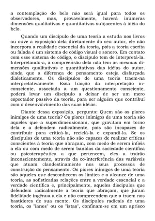 a contemplação do belo não será igual para todos os
observadores, mas, provavelmente, haverá inúmeras
dimensões qualitativas e quantitativas subjacentes à idéia do
belo.
Quando um discípulo de uma teoria a estuda nos livros
ou ouve a exposição dela diretamente do seu autor, ele não
incorpora a realidade essencial da teoria, pois a teoria escrita
ou falada é um sistema de código visual e sonoro. Em contato
com esse sistema de código, o discípulo tem de interpretá-la.
Interpretando-a, a compreensão dela não tem as mesmas di-
mensões qualitativas e quantitativas das idéias do autor,
ainda que a diferença de pensamento esteja disfarçada
dialeticamente. Os discípulos de uma teoria traem-na
interpretativamente. Essa traição da interpretação in-
consciente, associada a um questionamento consciente,
poderá levar um discípulo a deixar de ser um mero
espectador passivo da teoria, para ser alguém que contribui
com o desenvolvimento das suas idéias.
Diante dessa exposição, pergunto: Quem são os piores
inimigos de uma teoria? Os piores inimigos de uma teoria são
aqueles que a superdimensionam, que gravitam em torno
dela e a defendem radicalmente, pois são incapazes de
contribuir para criticá-la, reciclá-la e expandi-la. Se os
discípulos de uma teoria não são capazes de realizar críticas
conscientes à teoria que abraçam, com medo de serem infiéis
a ela ou com medo de serem banidos da sociedade científica
ou psicoterapêutica a que pertencem, eles a trairão
inconscientemente, através da co-interferência das variáveis
que atuam clandestinamente nos seus processos de
construção do pensamento. Os piores inimigos de uma teoria
são aqueles que desconhecem os limites e o alcance de uma
teoria, as sofisticadas relações entre a verdade essencial e a
verdade científica e, principalmente, aqueles discípulos que
defendem radicalmente a teoria que abraçam, que juram
fidelidade ingênua a ela e não compreendem que a traem nos
bastidores de sua mente. Os discípulos radicais de uma
teoria, os "ianos" ou os "istas", confinam-se em um aprisco
 