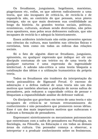 Os freudianos, junguianos, hegelianos, marxistas,
piagetianos etc, enfim, os que aderem radicalmente a uma
teoria, que são incapazes de criticá-la, de reciclá-la e de
expandi-la são, ao contrário do que pensam, seus piores
inimigos, são os que mais destroem sua credibilidade ao
longo da história. As grandes teorias sociais, políticas,
econômicas, culturais, acabam sendo destruídas, não pelos
seus opositores, mas pelos seus defensores radicais, que são
incapazes de reciclá-la e adequá-la historicamente.
Esses acidentes intelectuais não estão presentes apenas
nas ciências da cultura, mas também nas ciências físicas e
correlatas, bem como em todas as esferas das relações
sociais.
Só o fato de alguém dizer-se freudiano, junguiano,
spinosista, ou qualquer expressão que indique ser ele um
discípulo contumaz de um teórico ou de uma teoria de
qualquer natureza é uma expressão da ingenuidade
intelectual. A adesão não-crítica a uma teoria bloqueia a
catalisação das idéias e a utilização humanística da própria
teoria.
Todos os freudianos são traidores da interpretação da
teoria psicanalítica de Sigmund Freud. O excesso de
admiração e a defesa radical de uma teoria são um dos
motivos que também abortam a produção de novas safras de
pensadores, pois reduzem a capacidade crítica de pensar e
bloqueiam a expansibilidade análise do defensor radical.
Os discípulos que gravitam em torno de uma teoria e são
incapazes de criticá-la se tornam retransmissores do
conhecimento e não pensadores que promovem novas idéias.
Esse é um dos mais importantes motivos que sufocaram e
sufocam a formação de pensadores.
Expressarei sinteticamente os mecanismos psicossociais
que exterminam com a safra de pensadores na Psicologia, na
Sociologia, na Filosofia, na Educação e em todas as demais
áreas da cultura. Um pensador começa a observar, a
interpretar e a produzir conhecimento sobre os fenômenos.
 