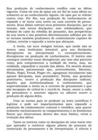 Sua produção de conhecimento conflita com as idéias
vigentes. Como ele tem de optar em ser fiel às suas idéias ou
submeter-se ao conhecimento vigente, ele opta por se rebelar
contra este. Por fim, sua produção de conhecimento se
expande e se torna uma teoria ou uma corrente de pensa-
mento. Suas idéias cativam seus primeiros discípulos, que se
tornam, não meros discípulos, mas colaboradores, que
debaixo do calor da rebeldia do pensador, das perspectivas
da sua teoria e das possíveis discriminações sofridas por ele
se tornam também produtores de conhecimento capazes de
utilizar, reciclar e expandir a teoria que abraçam.
A teoria, em seus estágios iniciais, que ainda não se
tornou uma instituição intocável, gera nos discípulos
divergências na interpretação e, conseqüentemente,
divergências na produção de conhecimento. O teórico não
consegue controlar essas divergências; por isso elas parecem
ruins, pois comprometem a unidade da teoria, mas, na
realidade, expandem o mundo das idéias. Foi através desses
mecanismos psicossociais que, provavelmente, Sócrates,
Platão, Hegel, Freud, Piaget etc. agregaram inicialmente não
apenas discípulos, mas pensadores. Porém, nas gerações
posteriores, ocorre a produção dos discípulos radicais,
aqueles que institucionalizam o conhecimento, que
supervalorizam a teoria ou a corrente de pensamento e que
são incapazes de criticá-la e reciclá-la. Assim, morre a safra
de pensadores e somente algures ou alhures ocorre a
produção de alguns deles.
Usar as teorias para se produzir as teses científicas é
legítimo e pode ser importantíssimo para expandir a
produção do conhecimento cultural e científico, mas querer
submeter exclusivamente os comportamentos e os fenômenos
físicos que observarmos dentro dos seus limites, retrai a
evolução das idéias.
Tanto os teóricos como os discípulos de uma teoria têm
que aprender a conhecer alguns pilares do processo de
construção do pensamento e de interpretação. A ciência é
 