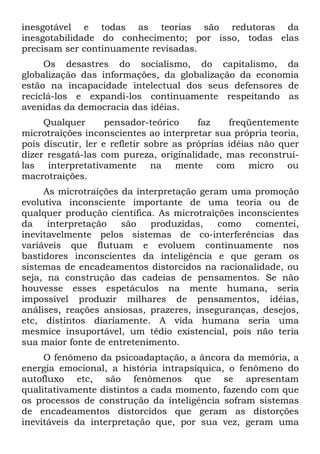 inesgotável e todas as teorias são redutoras da
inesgotabilidade do conhecimento; por isso, todas elas
precisam ser continuamente revisadas.
Os desastres do socialismo, do capitalismo, da
globalização das informações, da globalização da economia
estão na incapacidade intelectual dos seus defensores de
reciclá-los e expandi-los continuamente respeitando as
avenidas da democracia das idéias.
Qualquer pensador-teórico faz freqüentemente
microtraições inconscientes ao interpretar sua própria teoria,
pois discutir, ler e refletir sobre as próprias idéias não quer
dizer resgatá-las com pureza, originalidade, mas reconstruí-
las interpretativamente na mente com micro ou
macrotraições.
As microtraições da interpretação geram uma promoção
evolutiva inconsciente importante de uma teoria ou de
qualquer produção científica. As microtraições inconscientes
da interpretação são produzidas, como comentei,
inevitavelmente pelos sistemas de co-interferências das
variáveis que flutuam e evoluem continuamente nos
bastidores inconscientes da inteligência e que geram os
sistemas de encadeamentos distorcidos na racionalidade, ou
seja, na construção das cadeias de pensamentos. Se não
houvesse esses espetáculos na mente humana, seria
impossível produzir milhares de pensamentos, idéias,
análises, reações ansiosas, prazeres, inseguranças, desejos,
etc, distintos diariamente. A vida humana seria uma
mesmice insuportável, um tédio existencial, pois não teria
sua maior fonte de entretenimento.
O fenômeno da psicoadaptação, a âncora da memória, a
energia emocional, a história intrapsíquica, o fenômeno do
autofluxo etc, são fenômenos que se apresentam
qualitativamente distintos a cada momento, fazendo com que
os processos de construção da inteligência sofram sistemas
de encadeamentos distorcidos que geram as distorções
inevitáveis da interpretação que, por sua vez, geram uma
 