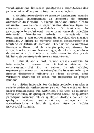 variabilidade nas dimensões qualitativas e quantitativas dos
pensamentos, idéias, conceitos, análises, emoções.
A história intrapsíquica se expande diariamente, através
da atuação psicodinâmica do fenômeno do registro
automático da memória. A energia emocional flutua a cada
momento, levando-nos a experimentar diversos tipos de
estresses, prazeres, ansiedades. O fenômeno da
psicoadaptação evolui continuamente ao longo da trajetória
existencial, fazendo-nos reduzir a capacidade de
experimentar prazer ou dor diante da exposição dos mesmos
estímulos. A âncora da memória desloca constantemente o
território de leitura da memória. O fenômeno do autofluxo
financia o fluxo vital da energia psíquica, através da
reorganização do caos dessa energia, da leitura espontânea
da memória e da abertura, a cada momento, das possi-
bilidades de construção de novos pensamentos.
A flutuabilidade e evolutividade dessas variáveis da
interpretação provocam um riquíssimo sistema de
encadeamento distorcido no processo de interpretação,
expressa por micro ou macrotraições da interpretação, que
produz diariamente milhares de idéias distintas, uma
verdadeira revolução de idéias nos bastidores da psique
humana.
As traições inconscientes da interpretação, somadas à
revisão crítica do conhecimento pelo eu, foram e são os dois
pilares fundamentais que sustentam a evolução de qualquer
teoria científica, de qualquer estereótipo social, de qualquer
paradigma sociocultural, de qualquer ideologia política, de
qualquer sistema socioeconômico, sociopolítico e
socioeducacional, enfim, de qualquer área da história
psicossocial humana.
 