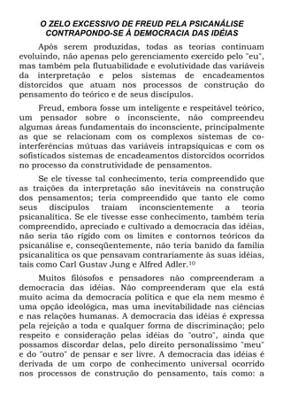 O ZELO EXCESSIVO DE FREUD PELA PSICANÁLISE
CONTRAPONDO-SE À DEMOCRACIA DAS IDÉIAS
Após serem produzidas, todas as teorias continuam
evoluindo, não apenas pelo gerenciamento exercido pelo "eu",
mas também pela flutuabilidade e evolutividade das variáveis
da interpretação e pelos sistemas de encadeamentos
distorcidos que atuam nos processos de construção do
pensamento do teórico e de seus discípulos.
Freud, embora fosse um inteligente e respeitável teórico,
um pensador sobre o inconsciente, não compreendeu
algumas áreas fundamentais do inconsciente, principalmente
as que se relacionam com os complexos sistemas de co-
interferências mútuas das variáveis intrapsíquicas e com os
sofisticados sistemas de encadeamentos distorcidos ocorridos
no processo da construtividade de pensamentos.
Se ele tivesse tal conhecimento, teria compreendido que
as traições da interpretação são inevitáveis na construção
dos pensamentos; teria compreendido que tanto ele como
seus discípulos traíam inconscientemente a teoria
psicanalítica. Se ele tivesse esse conhecimento, também teria
compreendido, apreciado e cultivado a democracia das idéias,
não seria tão rígido com os limites e contornos teóricos da
psicanálise e, conseqüentemente, não teria banido da família
psicanalítica os que pensavam contrariamente às suas idéias,
tais como Carl Gustav Jung e Alfred Adler.10
Muitos filósofos e pensadores não compreenderam a
democracia das idéias. Não compreenderam que ela está
muito acima da democracia política e que ela nem mesmo é
uma opção ideológica, mas uma inevitabilidade nas ciências
e nas relações humanas. A democracia das idéias é expressa
pela rejeição a toda e qualquer forma de discriminação; pelo
respeito e consideração pelas idéias do "outro", ainda que
possamos discordar delas, pelo direito personalíssimo "meu"
e do "outro" de pensar e ser livre. A democracia das idéias é
derivada de um corpo de conhecimento universal ocorrido
nos processos de construção do pensamento, tais como: a
 
